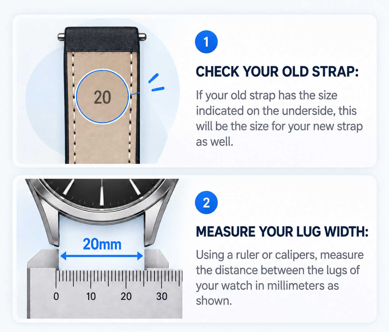 Step 1: Check your old strap. If the size is printed on the underside, that is the size for your new strap. Step 2: Measure your lug width. Using a ruler or calipers, measure the distance between the lugs of your watch in millimeters.